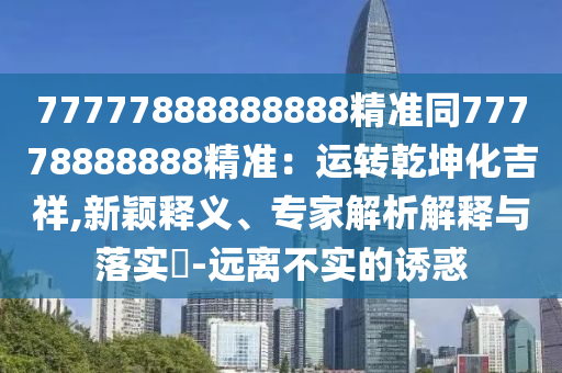 77777888888888精準同77778888888精準：運轉乾坤化吉祥,新穎釋義、專家解析解釋與落實?-遠離不實的誘惑石家莊阿鷗環(huán)?？萍加邢薰? class=