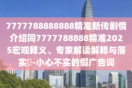 7777788888888精準新傳劇情介紹同7777788888精準2025宏觀釋義石家莊阿鷗環(huán)?？萍加邢薰尽＜医庾x解釋與落實?-小心不實的假廣告詞