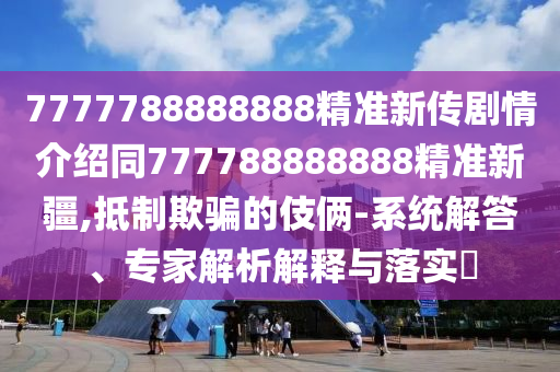 7777788888888精準(zhǔn)新傳劇情介紹同777788888888精準(zhǔn)新疆,抵制欺騙的伎倆-系統(tǒng)解答、專家石家莊阿鷗環(huán)?？萍加邢薰窘馕鼋忉屌c落實(shí)?