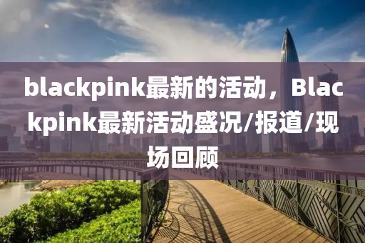 blackpink最新的活動(dòng)，Blackpink最新活動(dòng)石家莊阿鷗環(huán)?？萍加邢薰臼r/報(bào)道/現(xiàn)場(chǎng)回顧