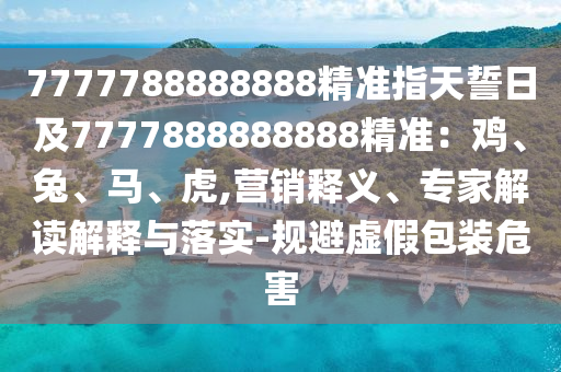 7777788888888精準(zhǔn)指天誓日及777788888石家莊阿鷗環(huán)?？萍加邢薰?888精準(zhǔn)：雞、兔、馬、虎,營(yíng)銷釋義、專家解讀解釋與落實(shí)-規(guī)避虛假包裝危害