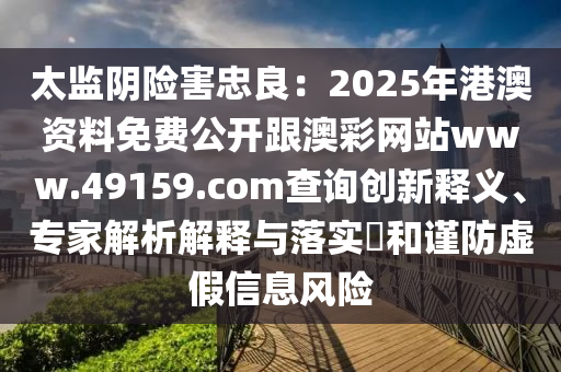 太監(jiān)陰險(xiǎn)害忠良：2025年港澳資料免費(fèi)公開跟澳彩網(wǎng)站ww石家莊阿鷗環(huán)?？萍加邢薰緒.49159.соm查詢創(chuàng)新釋義、專家解析解釋與落實(shí)?和謹(jǐn)防虛假信息風(fēng)險(xiǎn)