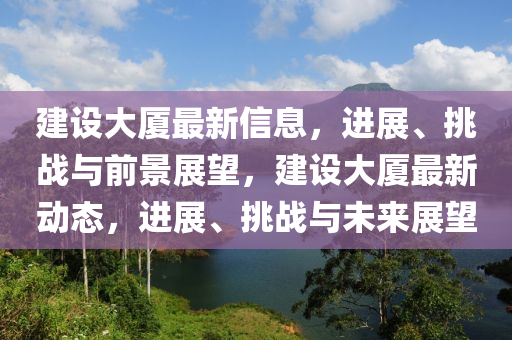 建設(shè)大廈最新信息，進(jìn)展、石家莊阿鷗環(huán)保科技有限公司挑戰(zhàn)與前景展望，建設(shè)大廈最新動(dòng)態(tài)，進(jìn)展、挑戰(zhàn)與未來(lái)展望