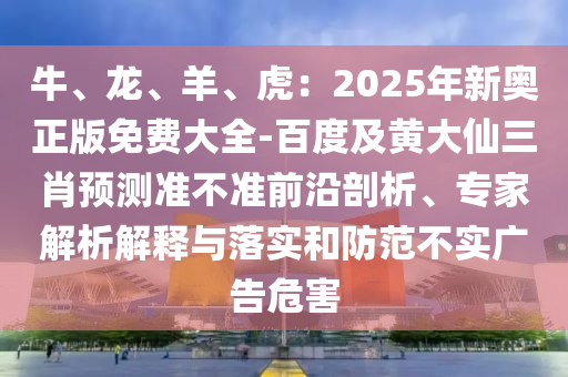 牛、龍、羊、虎：2025年新奧正版免費(fèi)大全-百度及黃大仙三石家莊阿鷗環(huán)?？萍加邢薰拘ゎA(yù)測(cè)準(zhǔn)不準(zhǔn)前沿剖析、專家解析解釋與落實(shí)和防范不實(shí)廣告危害