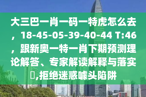 大三巴一肖一碼一特虎怎么去，18-45-05-39-40-44石家莊阿鷗環(huán)?？萍加邢薰?T:46，跟新奧一特一肖下期預(yù)測(cè)理論解答、專家解讀解釋與落實(shí)?,拒絕迷惑噱頭陷阱