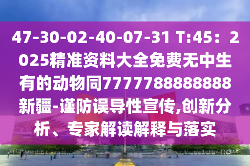 47-30-02-40-07-31 T:45：2025精準資料大全免費無中生有的動物同7777788888888新疆-謹防誤導性宣傳,創(chuàng)新分析、專家解讀解釋與落實