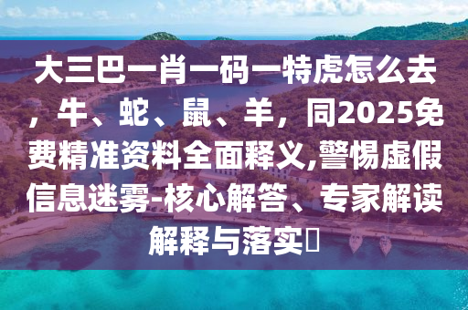 大三巴一肖一碼一特虎怎么去，牛、蛇、鼠、羊，同2025免費(fèi)精準(zhǔn)資料全面釋義,警惕虛假信息迷霧-核心解答、專(zhuān)家解讀解釋與落實(shí)?