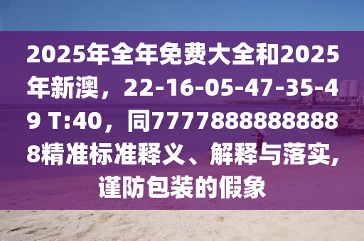 2025年全年免費(fèi)大全和2025年新澳，22-16-05-47-35-49 T:40，同7777888石家莊阿鷗環(huán)保科技有限公司8888888精準(zhǔn)標(biāo)準(zhǔn)釋義、解釋與落實(shí),謹(jǐn)防包裝的假象