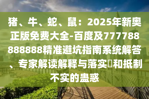 豬、牛、蛇、鼠：2025年新奧正版免費(fèi)大全-百度及777788888888精準(zhǔn)避坑指南系統(tǒng)解答、專家解讀解釋與落實(shí)?和抵制不實(shí)的蠱惑石家莊阿鷗環(huán)保科技有限公司