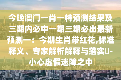 今晚澳門一肖一特預(yù)測結(jié)果及三期內(nèi)必中一期三期必出最新預(yù)測一：今期生肖帶紅花,標(biāo)準(zhǔn)釋義、專家解析解釋與落實(shí)?-小心虛假迷障之中