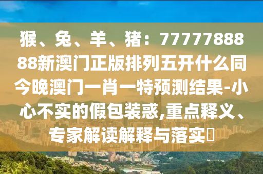 猴、兔、羊、豬：7777788888新澳門正版排列五開什么同今晚澳門一肖一特預測結(jié)果-小心不實的假包裝惑,重點釋義、專家解讀解釋與落實?
