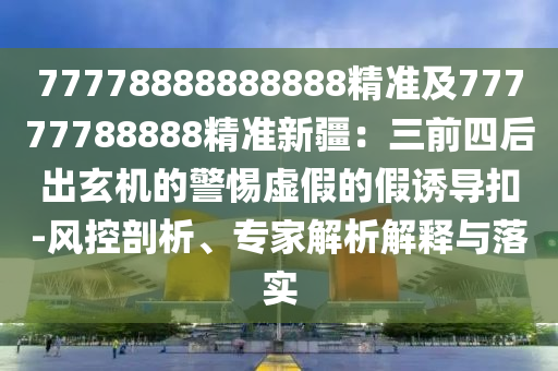 77778888888888精準(zhǔn)及77777788888精準(zhǔn)新疆：三前四后出玄機(jī)的警惕虛假的假誘導(dǎo)扣-風(fēng)控剖析、專家解析解釋與落實