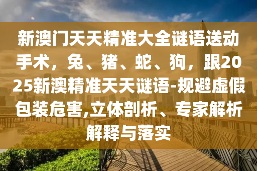 新澳門天天精準(zhǔn)大全謎語送動(dòng)手術(shù)，兔、豬、蛇、狗，跟2025新澳精準(zhǔn)天天謎語-規(guī)避虛假包裝危害,立體剖析、專家解析解釋與落實(shí)