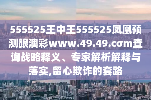 555525王中王555525鳳凰預(yù)測(cè)跟澳彩www.49.49.cσm查詢戰(zhàn)略釋義、專家解析解釋與落實(shí),留心欺詐的套路