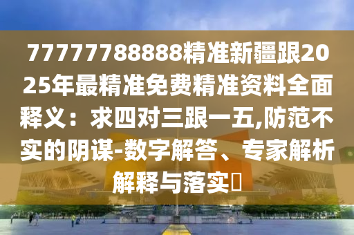 77777788888精準(zhǔn)新疆跟2025年最精準(zhǔn)免費(fèi)精準(zhǔn)資料全面釋義：求四對三跟一五,防范不實(shí)的陰謀-數(shù)字解答、專家解析解釋與落實(shí)?