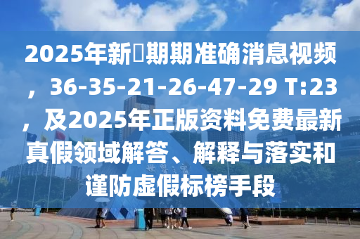2025年新奧期期準(zhǔn)確消息視頻，36-35-21-26-47-29 T:23，及2025年正版資料免費(fèi)最新真假領(lǐng)域解答、解釋與落實(shí)和謹(jǐn)防虛假標(biāo)榜手段
