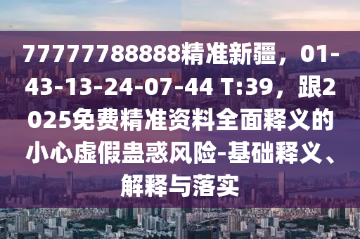 77777788888精準新疆，01-43-13-24-07-44 T:39，跟2025免費精準資料全面釋義的小心虛假蠱惑風險-基礎釋義、解釋與落實