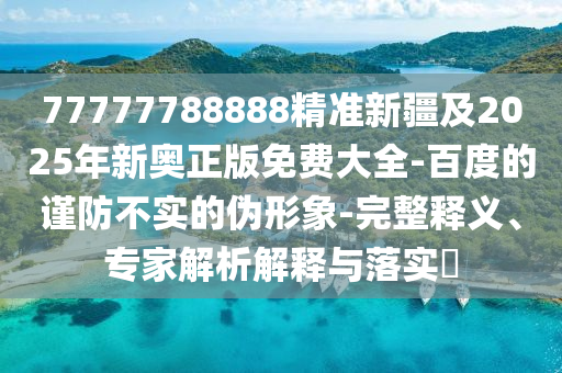 77777788888精準(zhǔn)新疆及2025年新奧正版免費大全-百度的謹防不實的偽形象-完整釋義、專家解析解釋與落實?